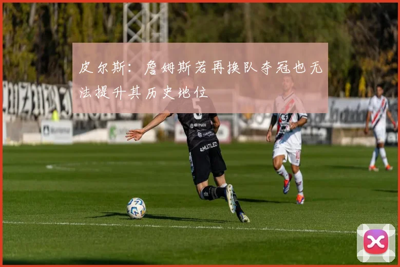 皮尔斯：詹姆斯若再换队夺冠也无法提升其历史地位