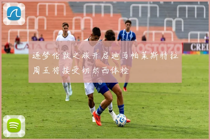 逐梦伦敦之旅开启迪马帕莱斯特拉周五将接受切尔西体检