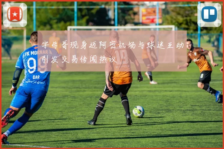字母哥现身迈阿密机场与球迷互动引发交易传闻热议
