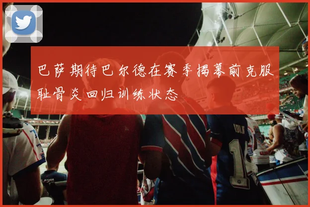 巴萨期待巴尔德在赛季揭幕前克服耻骨炎回归训练状态