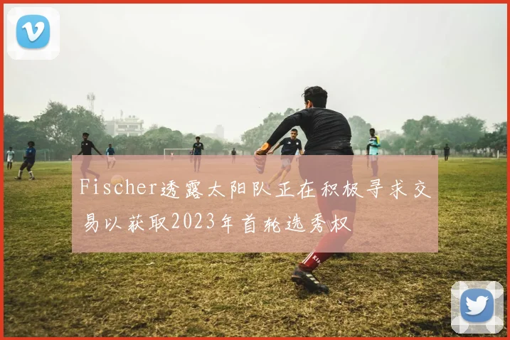 Fischer透露太阳队正在积极寻求交易以获取2023年首轮选秀权
