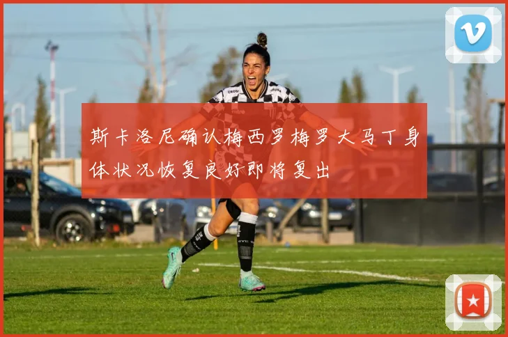 斯卡洛尼确认梅西罗梅罗大马丁身体状况恢复良好即将复出