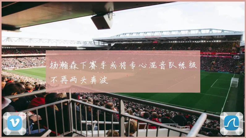 杨瀚森下赛季或将专心混音队练级不再两头奔波