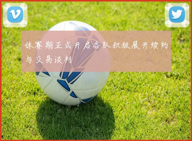 休赛期正式开启各队积极展开续约与交易谈判