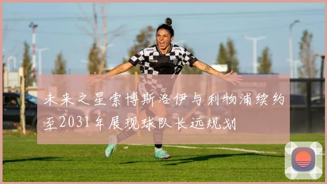 未来之星索博斯洛伊与利物浦续约至2031年展现球队长远规划