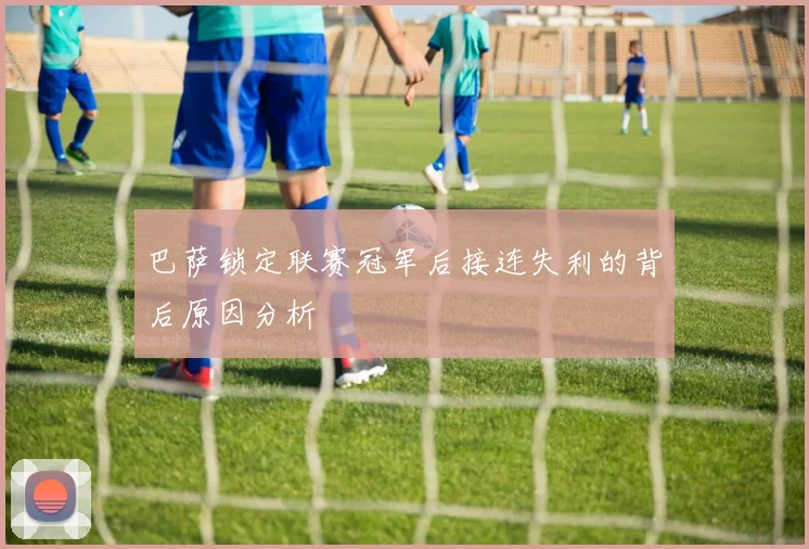 巴萨锁定联赛冠军后接连失利的背后原因分析