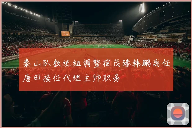 泰山队教练组调整宿茂臻韩鹏离任唐田接任代理主帅职务