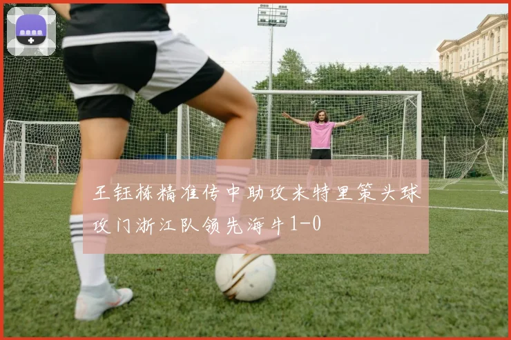 王钰栋精准传中助攻米特里策头球攻门浙江队领先海牛1-0