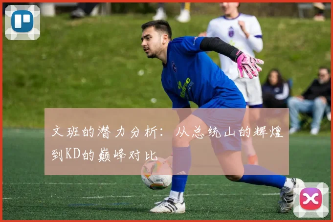 文班的潜力分析：从总统山的辉煌到KD的巅峰对比