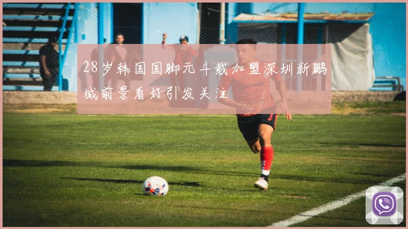 28岁韩国国脚元斗载加盟深圳新鹏城前景看好引发关注
