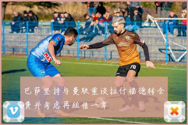 巴萨坚持与曼联重谈拉什福德转会费并考虑再租借一年