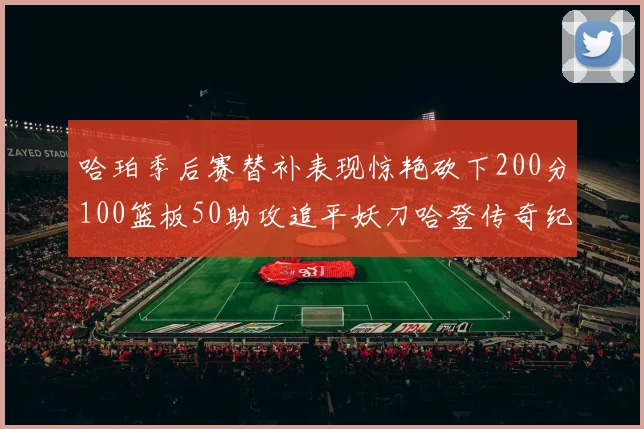 哈珀季后赛替补表现惊艳砍下200分100篮板50助攻追平妖刀哈登传奇纪录