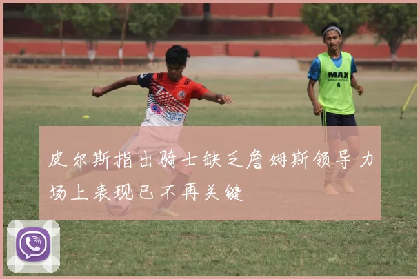 皮尔斯指出骑士缺乏詹姆斯领导力场上表现已不再关键