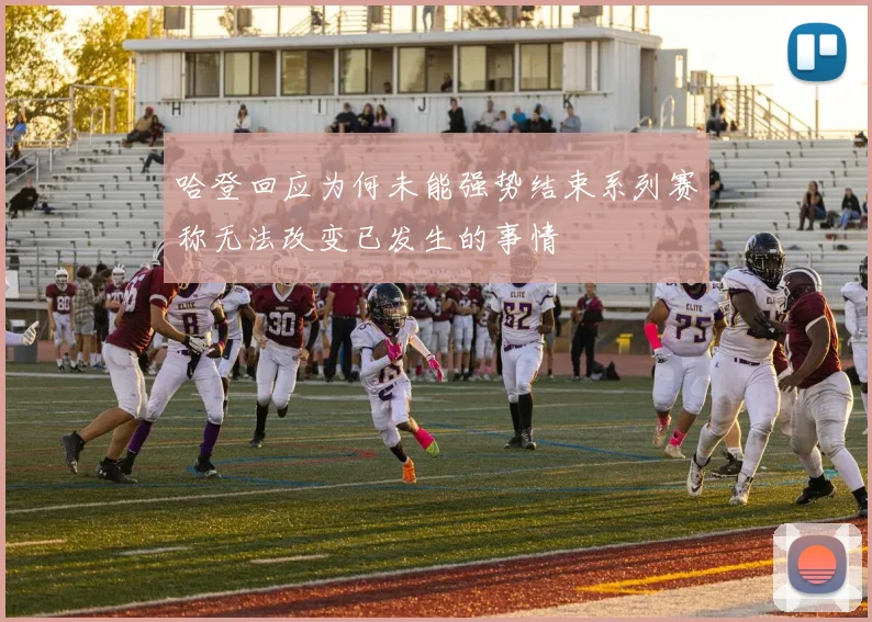 哈登回应为何未能强势结束系列赛称无法改变已发生的事情