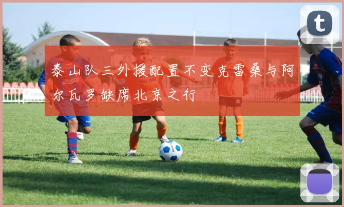 泰山队三外援配置不变克雷桑与阿尔瓦罗缺席北京之行