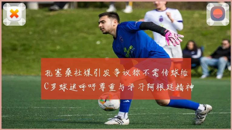 孔塞桑社媒引发争议称不需传球给C罗球迷呼吁尊重与学习阿根廷精神