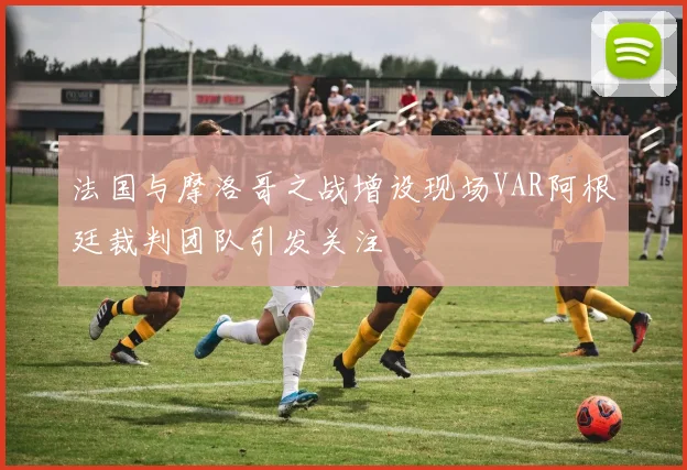 法国与摩洛哥之战增设现场VAR阿根廷裁判团队引发关注