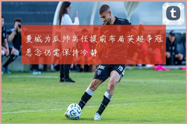 曼城为瓜帅离任提前布局英超争冠悬念仍需保持冷静