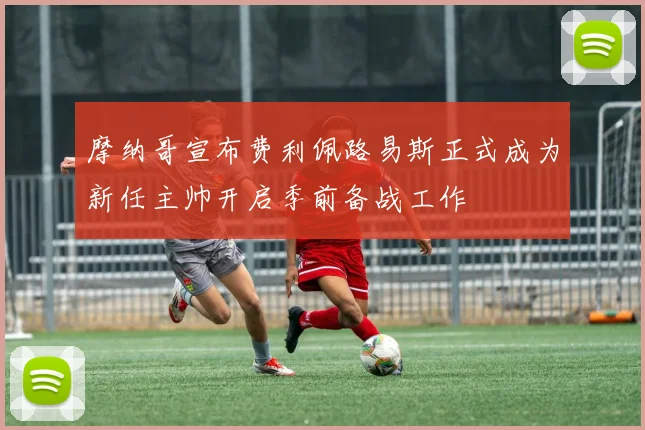摩纳哥宣布费利佩路易斯正式成为新任主帅开启季前备战工作
