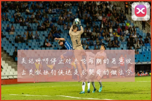 美记呼吁停止对杰伦布朗的恶意攻击类似独行侠送走东契奇的做法令人作呕