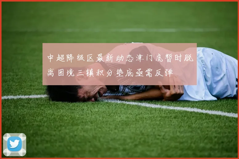 中超降级区最新动态津门虎暂时脱离困境三镇积分垫底亟需反弹