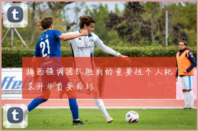梅西强调团队胜利的重要性个人纪录并非首要目标