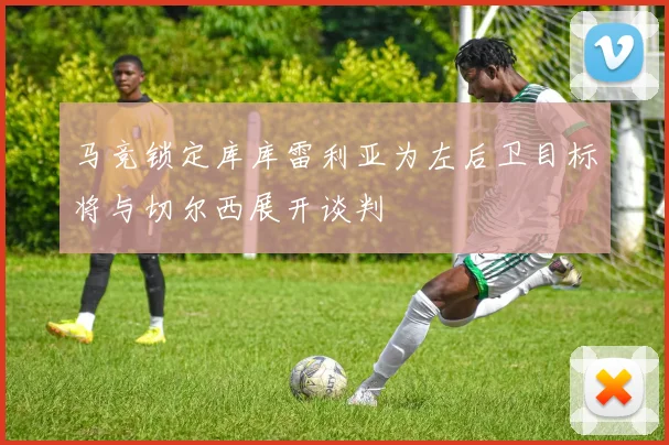 马竞锁定库库雷利亚为左后卫目标将与切尔西展开谈判