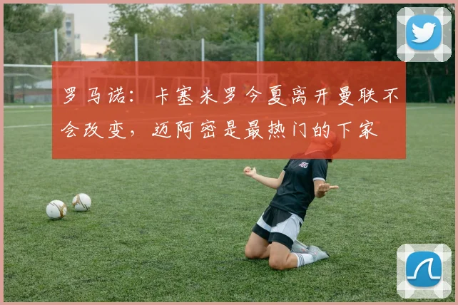 罗马诺：卡塞米罗今夏离开曼联不会改变，迈阿密是最热门的下家